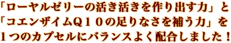 「ローヤルゼリーの活き活きを作り出す力」と「コエンザイムQ１０の足りなさを補う力」を１つのカプセルにバランスよく配合しました！