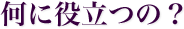 何に役立つの？
