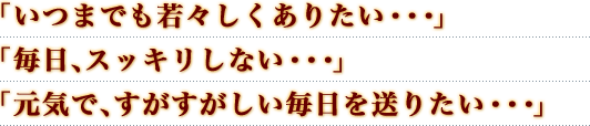 「いつまでも若々しくありたい・・・」「毎日、スッキリしない・・・」「元気で、すがすがしい毎日を送りたい・・・」