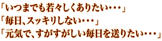 「いつまでも若々しくありたい・・・」「毎日、スッキリしない・・・」「元気で、すがすがしい毎日を送りたい・・・」