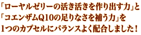 「ローヤルゼリーの活き活きを作り出す力」と 「コエンザムQ10の足りなさを補う力」を 1つのカプセルにバランスよく配合しました！